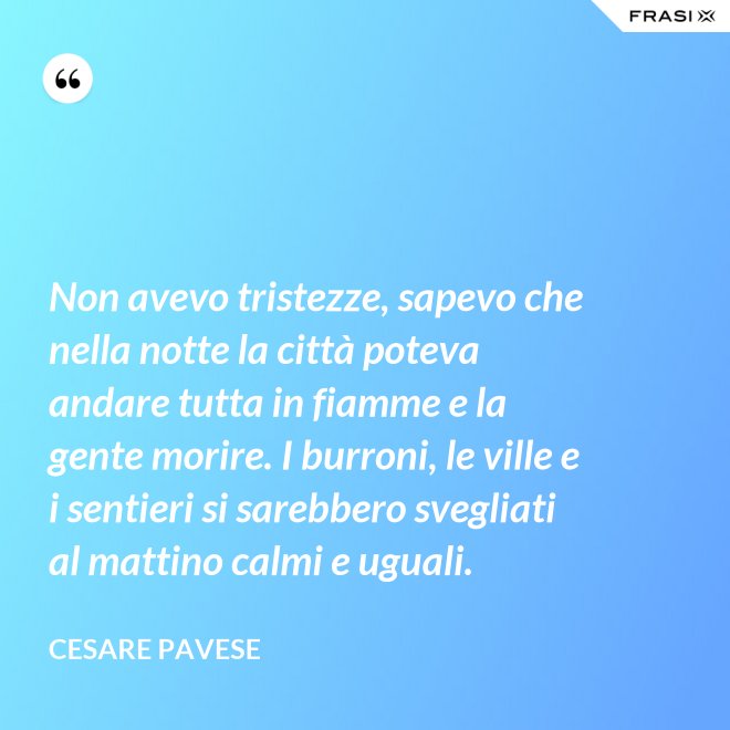Non avevo tristezze, sapevo che nella notte la città poteva andare tutta in fiamme e la gente morire. I burroni, le ville e i sentieri si sarebbero svegliati al mattino calmi e uguali. - Cesare Pavese
