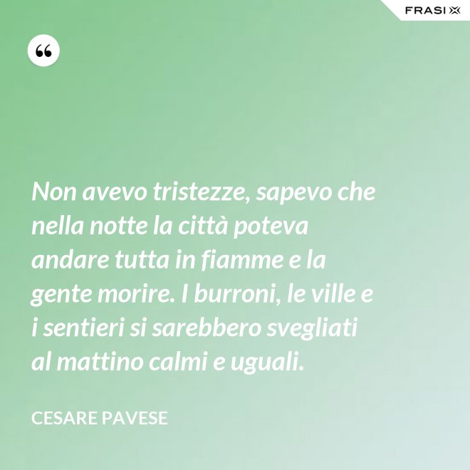 Non avevo tristezze, sapevo che nella notte la città poteva andare tutta in fiamme e la gente morire. I burroni, le ville e i sentieri si sarebbero svegliati al mattino calmi e uguali. - Cesare Pavese
