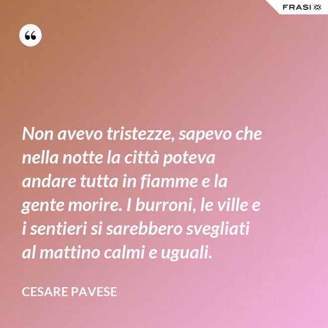 Non avevo tristezze, sapevo che nella notte la città poteva andare tutta in fiamme e la gente morire. I burroni, le ville e i sentieri si sarebbero svegliati al mattino calmi e uguali. - Cesare Pavese
