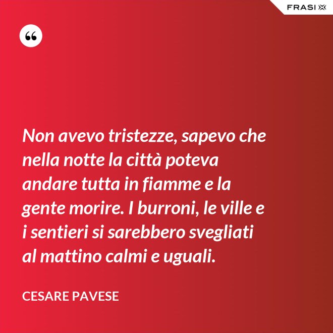 Non avevo tristezze, sapevo che nella notte la città poteva andare tutta in fiamme e la gente morire. I burroni, le ville e i sentieri si sarebbero svegliati al mattino calmi e uguali. - Cesare Pavese