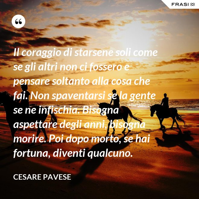 Il coraggio di starsene soli come se gli altri non ci fossero e pensare soltanto alla cosa che fai. Non spaventarsi se la gente se ne infischia. Bisogna aspettare degli anni, bisogna morire. Poi dopo morto, se hai fortuna, diventi qualcuno. - Cesare Pavese