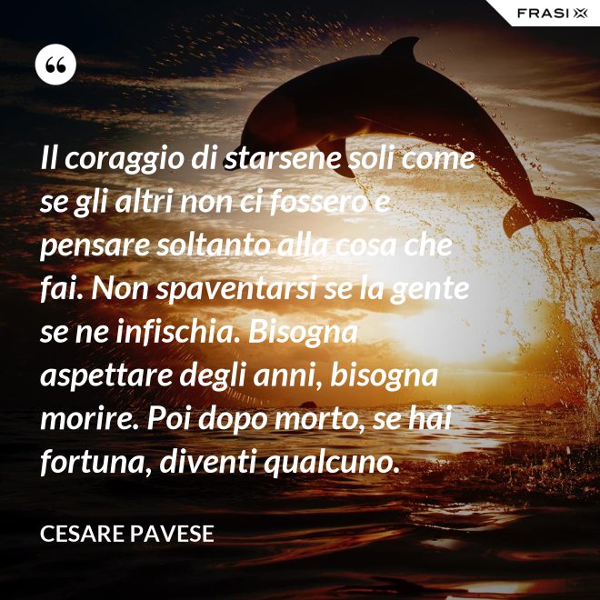 Il coraggio di starsene soli come se gli altri non ci fossero e pensare soltanto alla cosa che fai. Non spaventarsi se la gente se ne infischia. Bisogna aspettare degli anni, bisogna morire. Poi dopo morto, se hai fortuna, diventi qualcuno. - Cesare Pavese