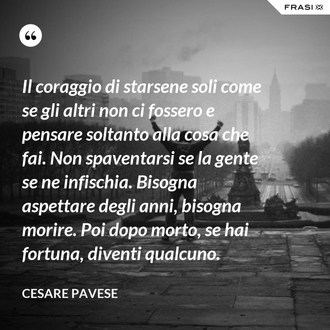Il coraggio di starsene soli come se gli altri non ci fossero e pensare soltanto alla cosa che fai. Non spaventarsi se la gente se ne infischia. Bisogna aspettare degli anni, bisogna morire. Poi dopo morto, se hai fortuna, diventi qualcuno. - Cesare Pavese