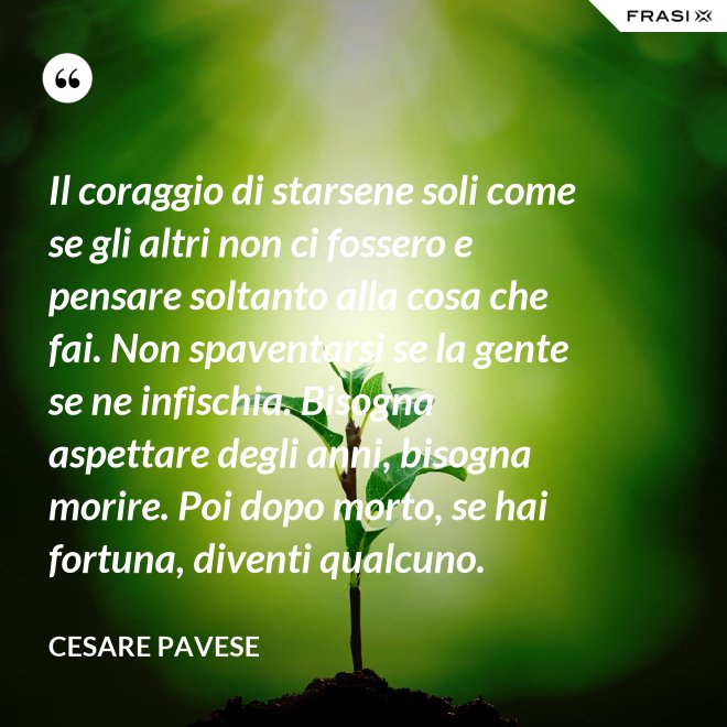 Il coraggio di starsene soli come se gli altri non ci fossero e pensare soltanto alla cosa che fai. Non spaventarsi se la gente se ne infischia. Bisogna aspettare degli anni, bisogna morire. Poi dopo morto, se hai fortuna, diventi qualcuno. - Cesare Pavese