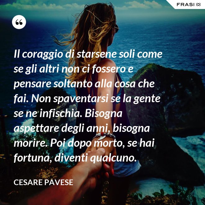 Il coraggio di starsene soli come se gli altri non ci fossero e pensare soltanto alla cosa che fai. Non spaventarsi se la gente se ne infischia. Bisogna aspettare degli anni, bisogna morire. Poi dopo morto, se hai fortuna, diventi qualcuno. - Cesare Pavese