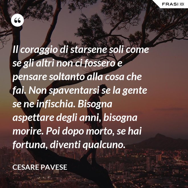 Il coraggio di starsene soli come se gli altri non ci fossero e pensare soltanto alla cosa che fai. Non spaventarsi se la gente se ne infischia. Bisogna aspettare degli anni, bisogna morire. Poi dopo morto, se hai fortuna, diventi qualcuno. - Cesare Pavese