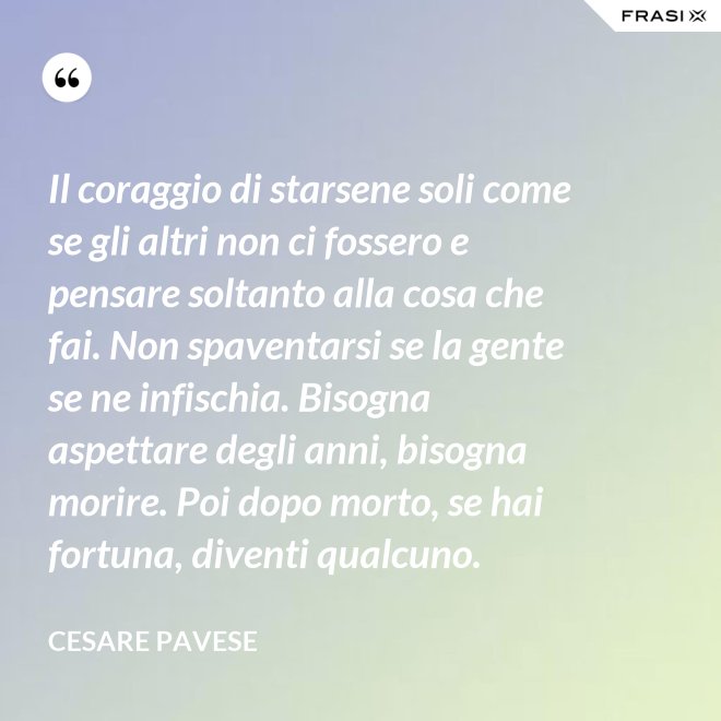 Il coraggio di starsene soli come se gli altri non ci fossero e pensare soltanto alla cosa che fai. Non spaventarsi se la gente se ne infischia. Bisogna aspettare degli anni, bisogna morire. Poi dopo morto, se hai fortuna, diventi qualcuno. - Cesare Pavese