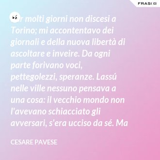 Per molti giorni non discesi a Torino; mi accontentavo dei giornali e della nuova libertà di ascoltare e inveire. Da ogni parte forivano voci, pettegolezzi, speranze. Lassú nelle ville nessuno pensava a una cosa: il vecchio mondo non l'avevano schiacciato gli avversari, s'era ucciso da sé. Ma c'è qualcuno che si uccida per sparire davvero? - Cesare Pavese