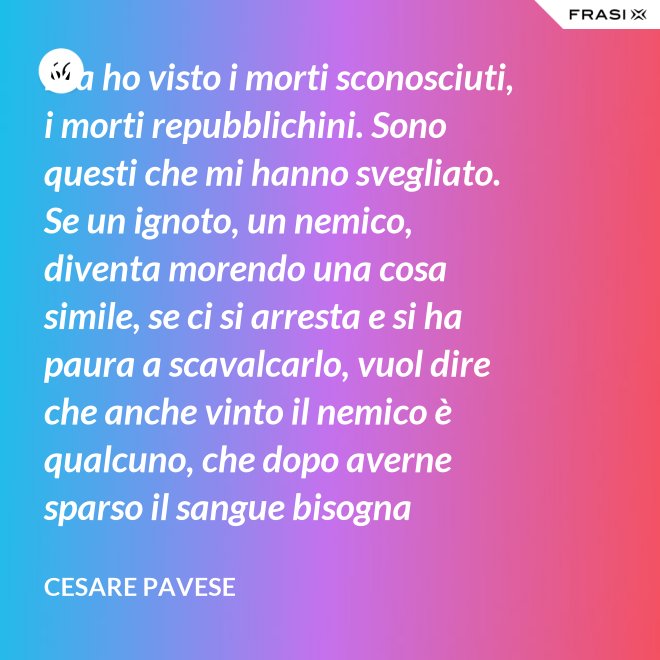Ma ho visto i morti sconosciuti, i morti repubblichini. Sono questi che mi hanno svegliato. Se un ignoto, un nemico, diventa morendo una cosa simile, se ci si arresta e si ha paura a scavalcarlo, vuol dire che anche vinto il nemico è qualcuno, che dopo averne sparso il sangue bisogna placarlo, dare una voce a questo sangue, giustificare chi l'ha sparso. - Cesare Pavese