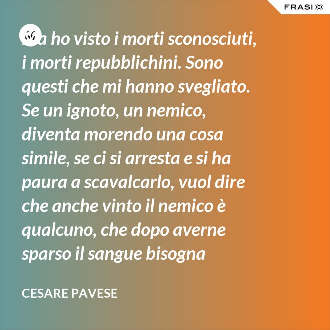 Ma ho visto i morti sconosciuti, i morti repubblichini. Sono questi che mi hanno svegliato. Se un ignoto, un nemico, diventa morendo una cosa simile, se ci si arresta e si ha paura a scavalcarlo, vuol dire che anche vinto il nemico è qualcuno, che dopo averne sparso il sangue bisogna placarlo, dare una voce a questo sangue, giustificare chi l'ha sparso. - Cesare Pavese