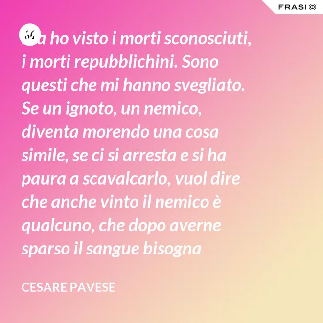 Ma ho visto i morti sconosciuti, i morti repubblichini. Sono questi che mi hanno svegliato. Se un ignoto, un nemico, diventa morendo una cosa simile, se ci si arresta e si ha paura a scavalcarlo, vuol dire che anche vinto il nemico è qualcuno, che dopo averne sparso il sangue bisogna placarlo, dare una voce a questo sangue, giustificare chi l'ha sparso. - Cesare Pavese