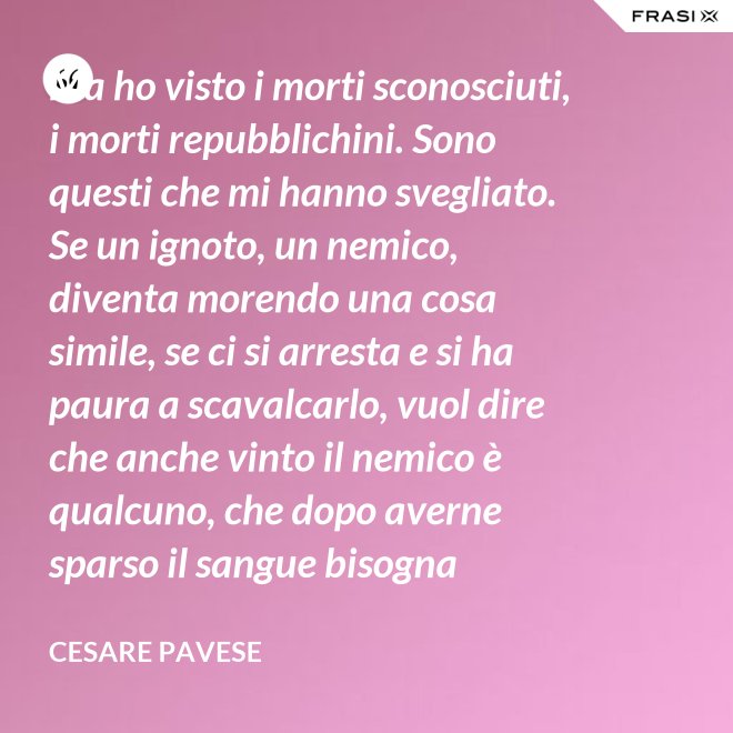 Ma ho visto i morti sconosciuti, i morti repubblichini. Sono questi che mi hanno svegliato. Se un ignoto, un nemico, diventa morendo una cosa simile, se ci si arresta e si ha paura a scavalcarlo, vuol dire che anche vinto il nemico è qualcuno, che dopo averne sparso il sangue bisogna placarlo, dare una voce a questo sangue, giustificare chi l'ha sparso. - Cesare Pavese