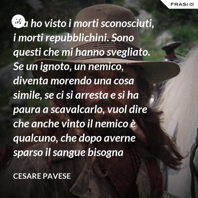 Ma ho visto i morti sconosciuti, i morti repubblichini. Sono questi che mi hanno svegliato. Se un ignoto, un nemico, diventa morendo una cosa simile, se ci si arresta e si ha paura a scavalcarlo, vuol dire che anche vinto il nemico è qualcuno, che dopo averne sparso il sangue bisogna placarlo, dare una voce a questo sangue, giustificare chi l'ha sparso. - Cesare Pavese