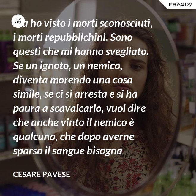 Ma ho visto i morti sconosciuti, i morti repubblichini. Sono questi che mi hanno svegliato. Se un ignoto, un nemico, diventa morendo una cosa simile, se ci si arresta e si ha paura a scavalcarlo, vuol dire che anche vinto il nemico è qualcuno, che dopo averne sparso il sangue bisogna placarlo, dare una voce a questo sangue, giustificare chi l'ha sparso. - Cesare Pavese