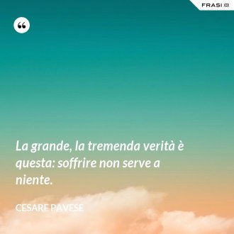 La grande, la tremenda verità è questa: soffrire non serve a niente. - Cesare Pavese