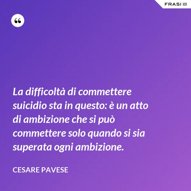 La difficoltà di commettere suicidio sta in questo: è un atto di ambizione che si può commettere solo quando si sia superata ogni ambizione. - Cesare Pavese