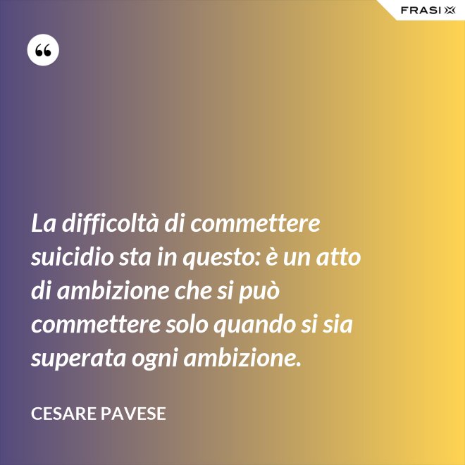 La difficoltà di commettere suicidio sta in questo: è un atto di ambizione che si può commettere solo quando si sia superata ogni ambizione. - Cesare Pavese