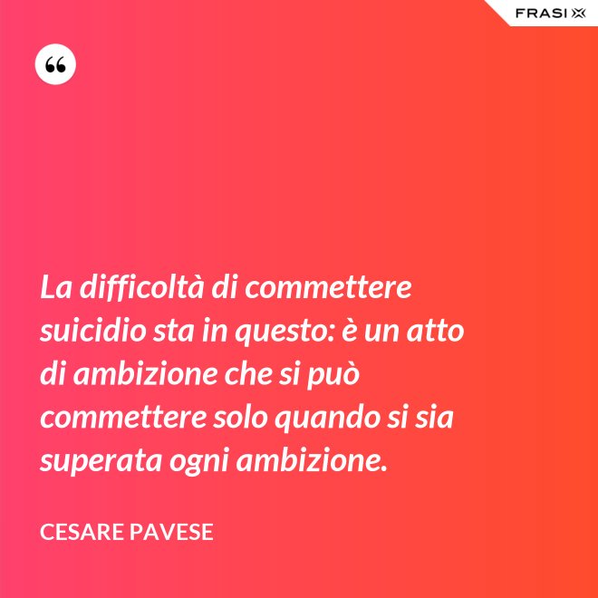 La difficoltà di commettere suicidio sta in questo: è un atto di ambizione che si può commettere solo quando si sia superata ogni ambizione. - Cesare Pavese