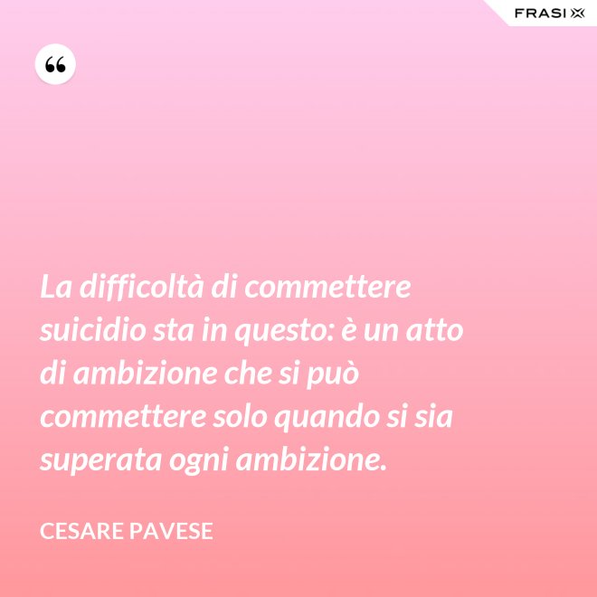 La difficoltà di commettere suicidio sta in questo: è un atto di ambizione che si può commettere solo quando si sia superata ogni ambizione. - Cesare Pavese