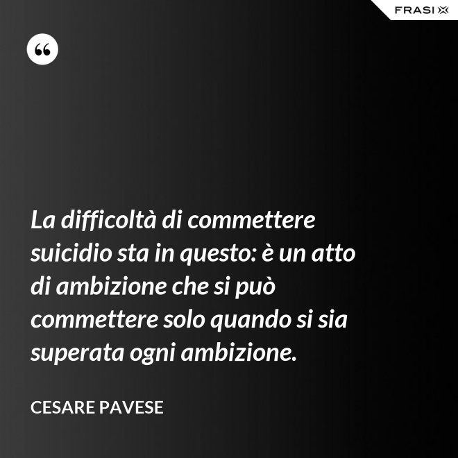 La difficoltà di commettere suicidio sta in questo: è un atto di ambizione che si può commettere solo quando si sia superata ogni ambizione. - Cesare Pavese