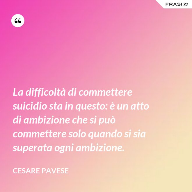 La difficoltà di commettere suicidio sta in questo: è un atto di ambizione che si può commettere solo quando si sia superata ogni ambizione. - Cesare Pavese
