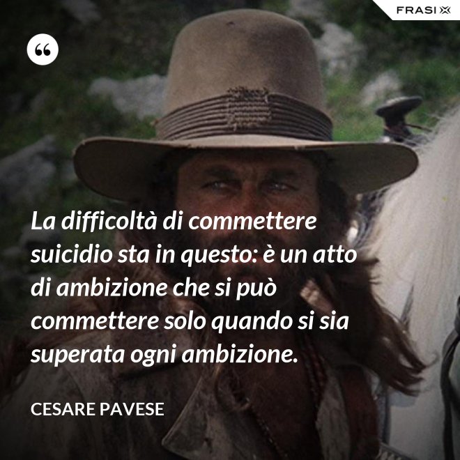 La difficoltà di commettere suicidio sta in questo: è un atto di ambizione che si può commettere solo quando si sia superata ogni ambizione. - Cesare Pavese