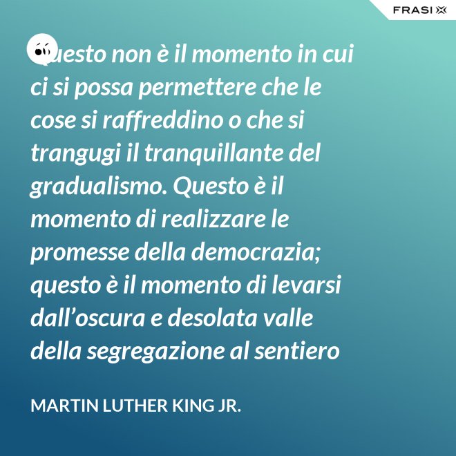Questo non è il momento in cui ci si possa permettere che le cose si raffreddino o che si trangugi il tranquillante del gradualismo. Questo è il momento di realizzare le promesse della democrazia; questo è il momento di levarsi dall’oscura e desolata valle della segregazione al sentiero radioso della giustizia.; questo è il momento di elevare la nostra nazione dalle sabbie mobili dell’ingiustizia razziale alla solida roccia della fratellanza; questo è il tempo di rendere vera la giustizia per tutti i figli di Dio. - Martin Luther King Jr.