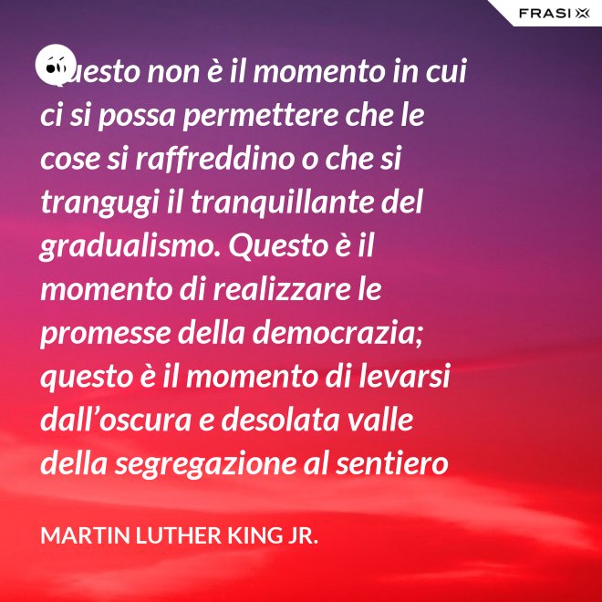 Questo non è il momento in cui ci si possa permettere che le cose si raffreddino o che si trangugi il tranquillante del gradualismo. Questo è il momento di realizzare le promesse della democrazia; questo è il momento di levarsi dall’oscura e desolata valle della segregazione al sentiero radioso della giustizia.; questo è il momento di elevare la nostra nazione dalle sabbie mobili dell’ingiustizia razziale alla solida roccia della fratellanza; questo è il tempo di rendere vera la giustizia per tutti i figli di Dio. - Martin Luther King Jr.