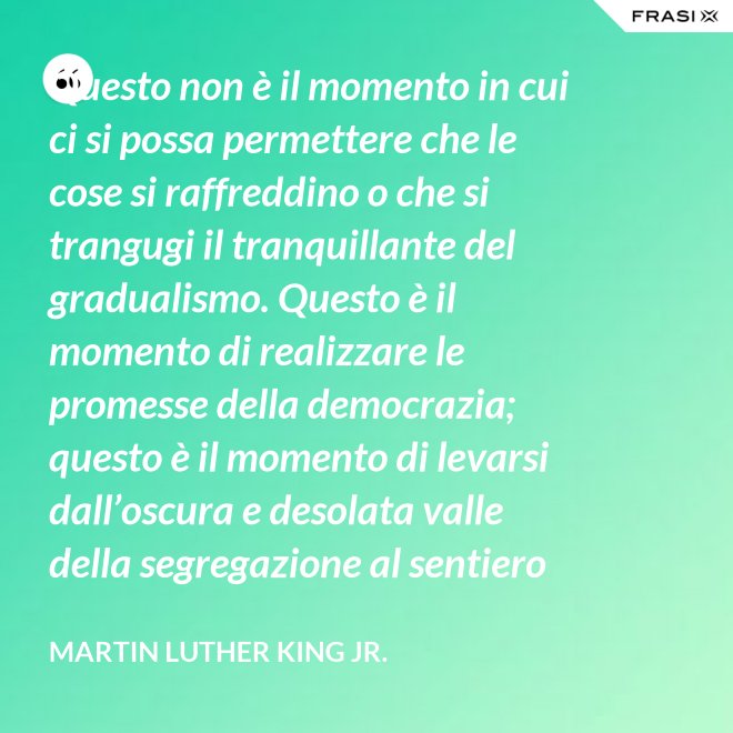 Questo non è il momento in cui ci si possa permettere che le cose si raffreddino o che si trangugi il tranquillante del gradualismo. Questo è il momento di realizzare le promesse della democrazia; questo è il momento di levarsi dall’oscura e desolata valle della segregazione al sentiero radioso della giustizia.; questo è il momento di elevare la nostra nazione dalle sabbie mobili dell’ingiustizia razziale alla solida roccia della fratellanza; questo è il tempo di rendere vera la giustizia per tutti i figli di Dio. - Martin Luther King Jr.
