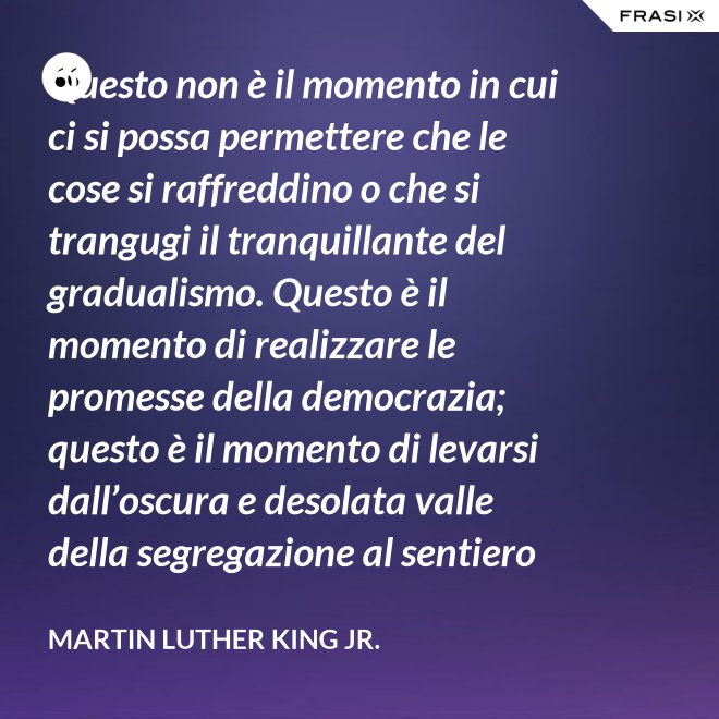 Questo non è il momento in cui ci si possa permettere che le cose si raffreddino o che si trangugi il tranquillante del gradualismo. Questo è il momento di realizzare le promesse della democrazia; questo è il momento di levarsi dall’oscura e desolata valle della segregazione al sentiero radioso della giustizia.; questo è il momento di elevare la nostra nazione dalle sabbie mobili dell’ingiustizia razziale alla solida roccia della fratellanza; questo è il tempo di rendere vera la giustizia per tutti i figli di Dio. - Martin Luther King Jr.