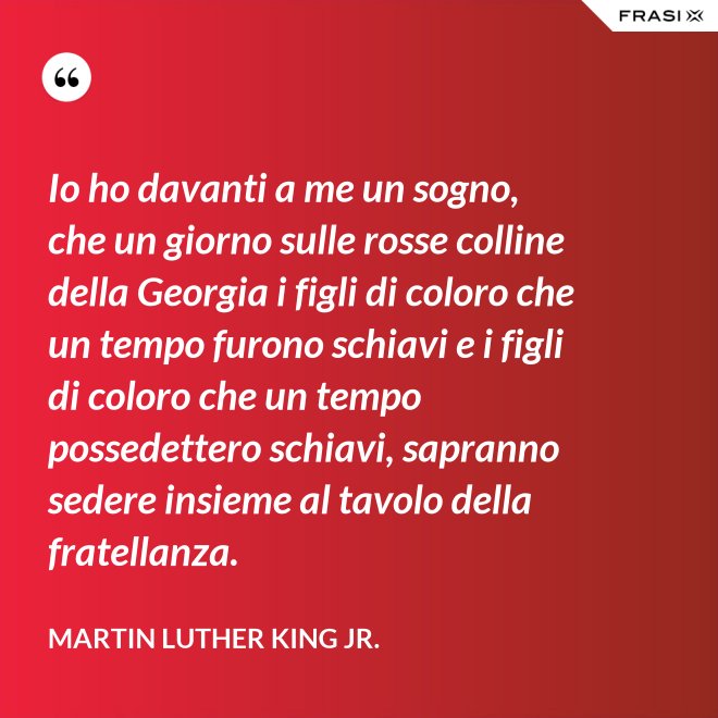 Io ho davanti a me un sogno, che un giorno sulle rosse colline della Georgia i figli di coloro che un tempo furono schiavi e i figli di coloro che un tempo possedettero schiavi, sapranno sedere insieme al tavolo della fratellanza. - Martin Luther King Jr.