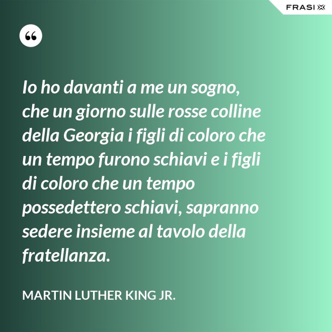 Io ho davanti a me un sogno, che un giorno sulle rosse colline della Georgia i figli di coloro che un tempo furono schiavi e i figli di coloro che un tempo possedettero schiavi, sapranno sedere insieme al tavolo della fratellanza. - Martin Luther King Jr.