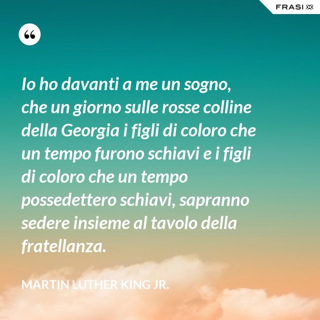Io ho davanti a me un sogno, che un giorno sulle rosse colline della Georgia i figli di coloro che un tempo furono schiavi e i figli di coloro che un tempo possedettero schiavi, sapranno sedere insieme al tavolo della fratellanza. - Martin Luther King Jr.
