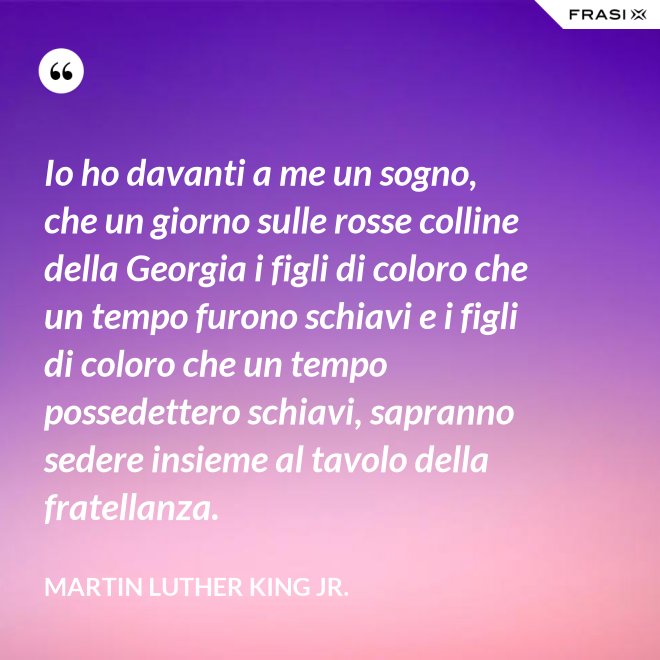 Io ho davanti a me un sogno, che un giorno sulle rosse colline della Georgia i figli di coloro che un tempo furono schiavi e i figli di coloro che un tempo possedettero schiavi, sapranno sedere insieme al tavolo della fratellanza. - Martin Luther King Jr.