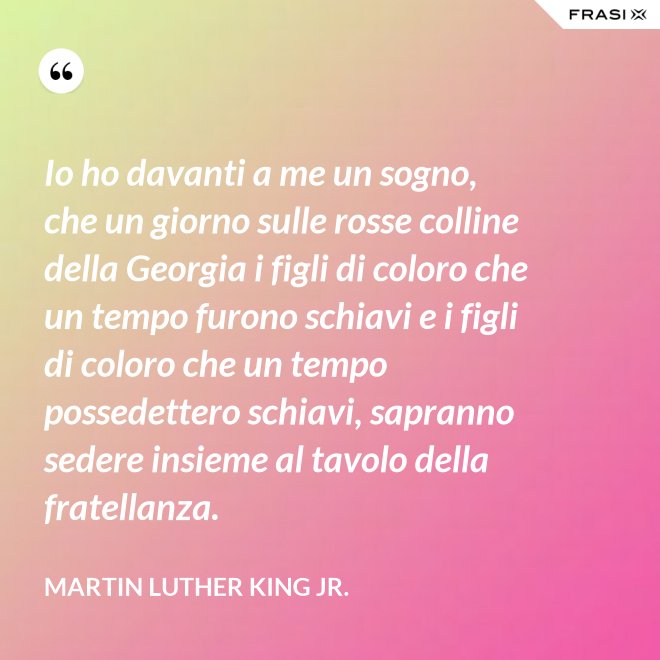 Io ho davanti a me un sogno, che un giorno sulle rosse colline della Georgia i figli di coloro che un tempo furono schiavi e i figli di coloro che un tempo possedettero schiavi, sapranno sedere insieme al tavolo della fratellanza. - Martin Luther King Jr.
