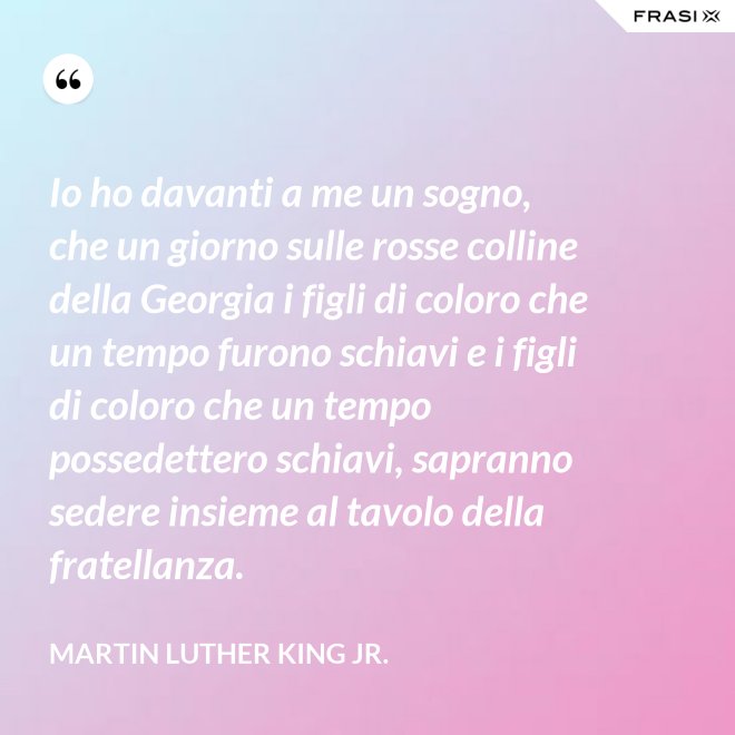 Io ho davanti a me un sogno, che un giorno sulle rosse colline della Georgia i figli di coloro che un tempo furono schiavi e i figli di coloro che un tempo possedettero schiavi, sapranno sedere insieme al tavolo della fratellanza. - Martin Luther King Jr.