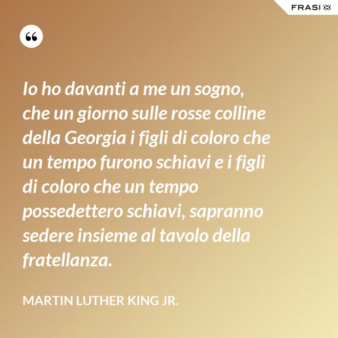 Io ho davanti a me un sogno, che un giorno sulle rosse colline della Georgia i figli di coloro che un tempo furono schiavi e i figli di coloro che un tempo possedettero schiavi, sapranno sedere insieme al tavolo della fratellanza. - Martin Luther King Jr.