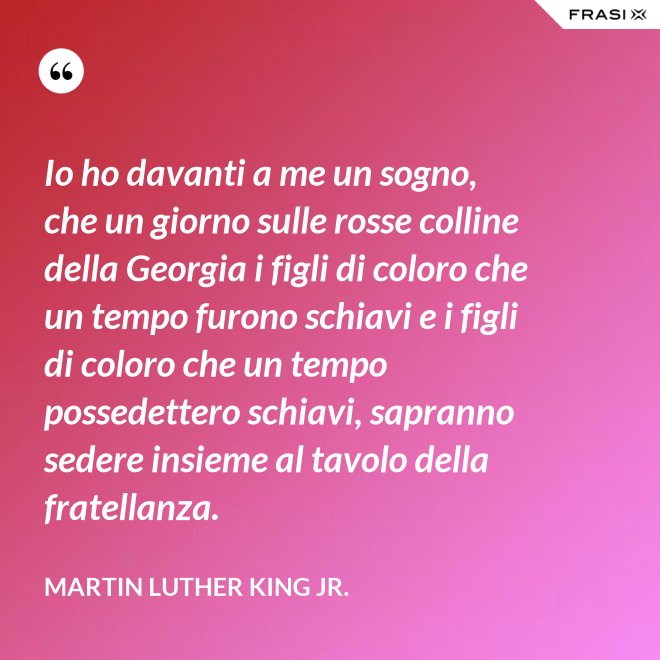 Io ho davanti a me un sogno, che un giorno sulle rosse colline della Georgia i figli di coloro che un tempo furono schiavi e i figli di coloro che un tempo possedettero schiavi, sapranno sedere insieme al tavolo della fratellanza. - Martin Luther King Jr.