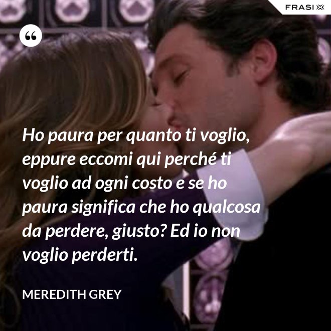 Ho paura per quanto ti voglio, eppure eccomi qui perché ti voglio ad ogni costo e se ho paura significa che ho qualcosa da perdere, giusto? Ed io non voglio perderti. - Meredith Grey