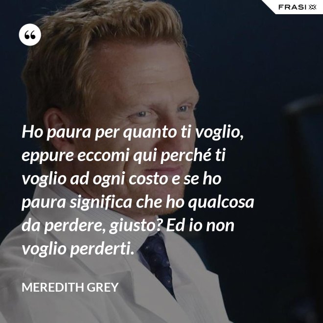 Ho paura per quanto ti voglio, eppure eccomi qui perché ti voglio ad ogni costo e se ho paura significa che ho qualcosa da perdere, giusto? Ed io non voglio perderti. - Meredith Grey