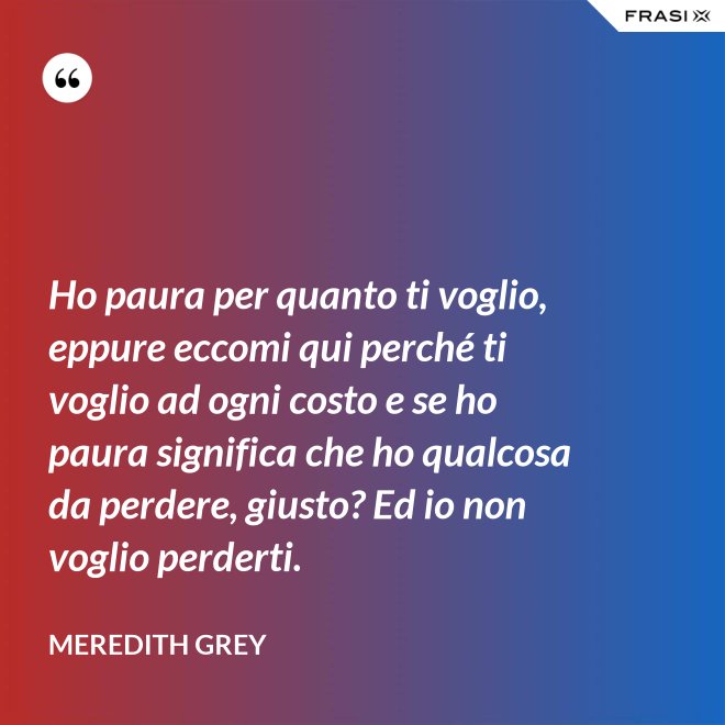Ho paura per quanto ti voglio, eppure eccomi qui perché ti voglio ad ogni costo e se ho paura significa che ho qualcosa da perdere, giusto? Ed io non voglio perderti. - Meredith Grey