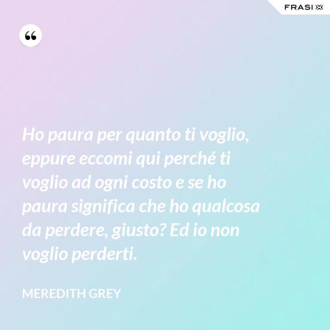 Ho paura per quanto ti voglio, eppure eccomi qui perché ti voglio ad ogni costo e se ho paura significa che ho qualcosa da perdere, giusto? Ed io non voglio perderti. - Meredith Grey