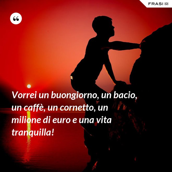 Vorrei un buongiorno, un bacio, un caffè, un cornetto, un milione di euro e una vita tranquilla! - Anonimo