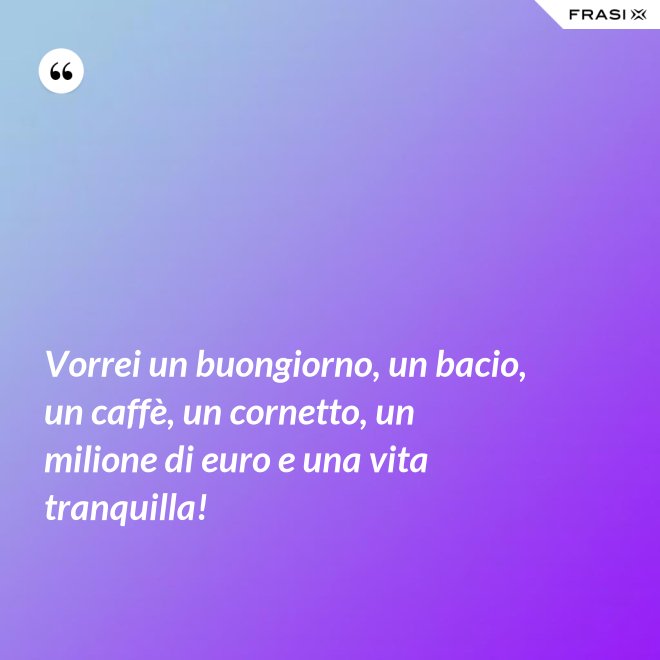 Vorrei un buongiorno, un bacio, un caffè, un cornetto, un milione di euro e una vita tranquilla! - Anonimo