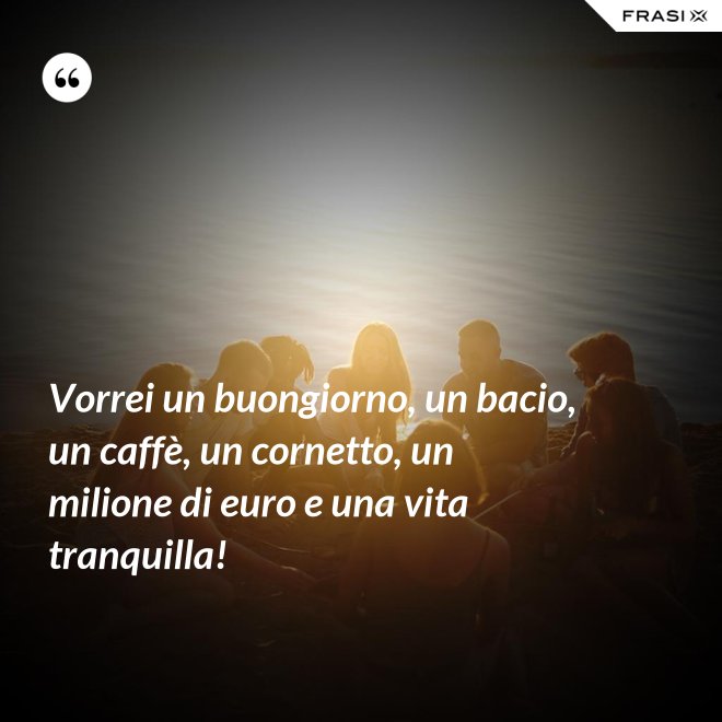Vorrei un buongiorno, un bacio, un caffè, un cornetto, un milione di euro e una vita tranquilla! - Anonimo