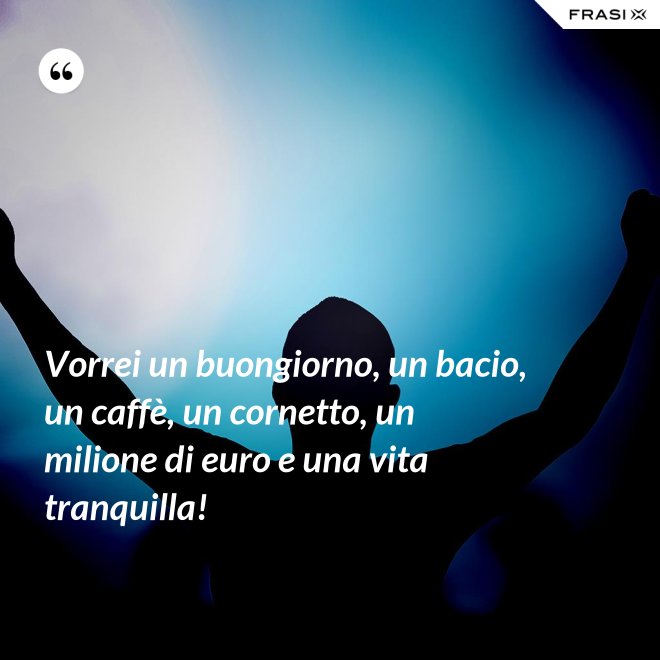 Vorrei un buongiorno, un bacio, un caffè, un cornetto, un milione di euro e una vita tranquilla! - Anonimo