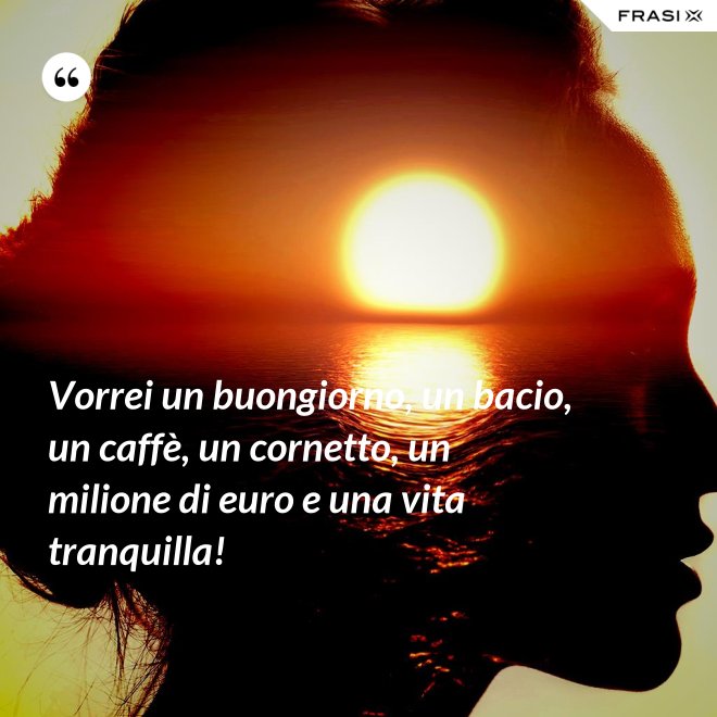 Vorrei un buongiorno, un bacio, un caffè, un cornetto, un milione di euro e una vita tranquilla! - Anonimo