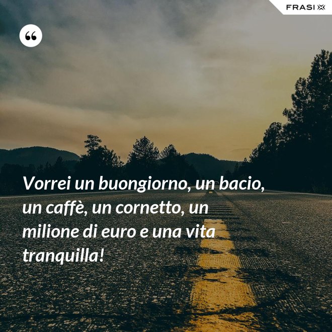 Vorrei un buongiorno, un bacio, un caffè, un cornetto, un milione di euro e una vita tranquilla! - Anonimo