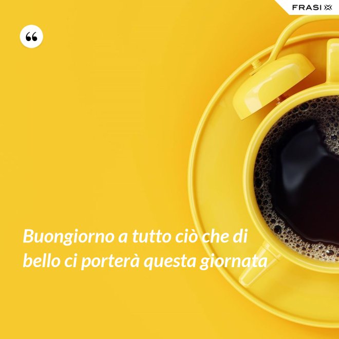 Buongiorno a tutto ciò che di bello ci porterà questa giornata - Anonimo