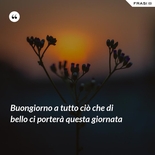 Buongiorno a tutto ciò che di bello ci porterà questa giornata - Anonimo
